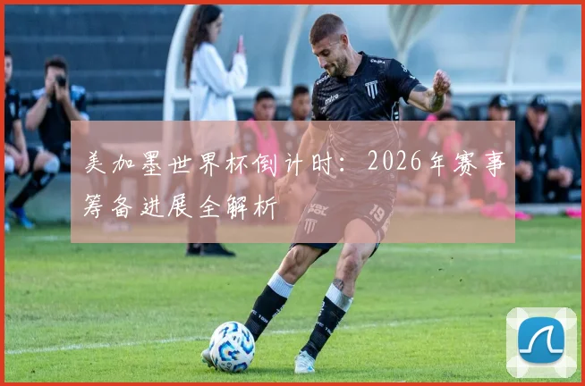 美加墨世界杯倒计时：2026年赛事筹备进展全解析