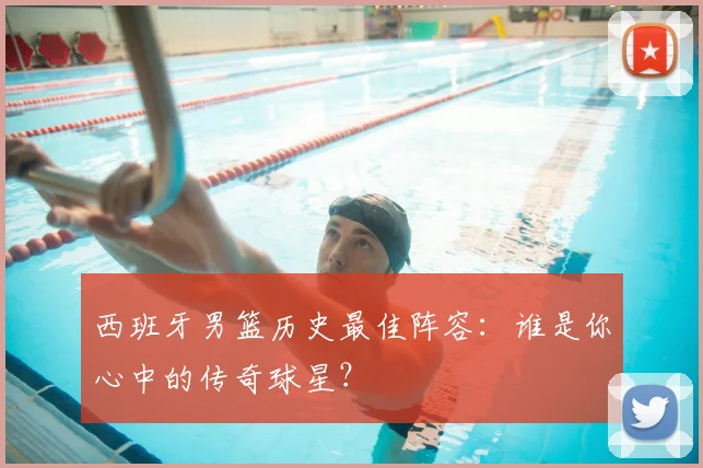 西班牙男篮历史最佳阵容：谁是你心中的传奇球星？