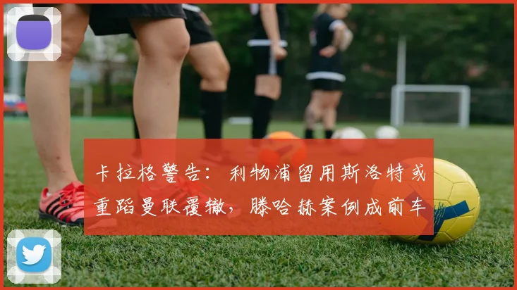 卡拉格警告:利物浦留用斯洛特或重蹈曼联覆辙,滕哈赫案例成前车之鉴