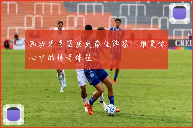 西班牙男篮历史最佳阵容：谁是你心中的传奇球星？