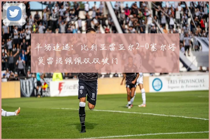 半场速递：比利亚雷亚尔2-0塞尔塔 莫雷诺佩佩双双破门
