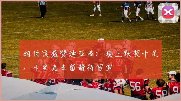 姆伯莫盛赞迪亚洛：场上默契十足，卡里克去留静待官宣
