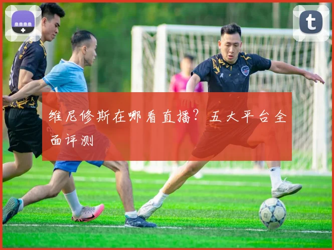 维尼修斯在哪看直播？五大平台全面评测