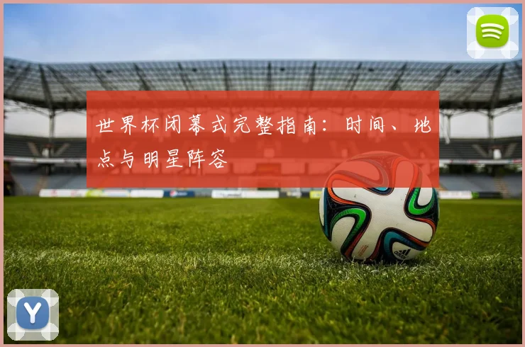 世界杯闭幕式完整指南:时间、地点与明星阵容