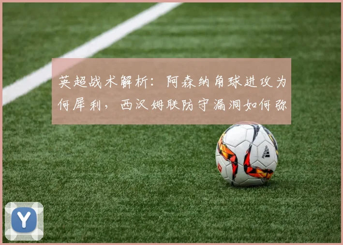 英超战术解析:阿森纳角球进攻为何犀利,西汉姆联防守漏洞如何弥补