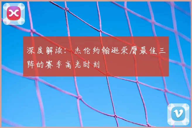 深度解读：杰伦约翰逊荣膺最佳三阵的赛季高光时刻