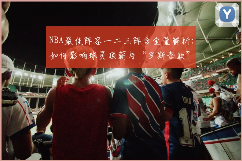 NBA最佳阵容一二三阵含金量解析:如何影响球员顶薪与“罗斯条款”