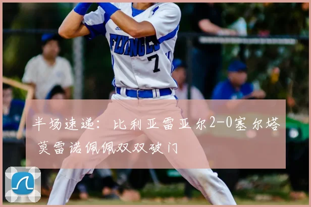 半场速递:比利亚雷亚尔2-0塞尔塔 莫雷诺佩佩双双破门