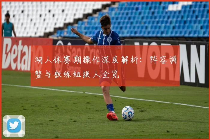 湖人休赛期操作深度解析:阵容调整与教练组换人全览