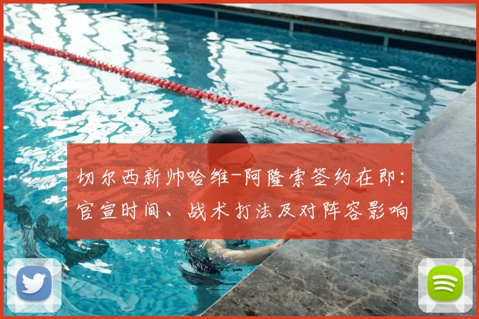 切尔西新帅哈维-阿隆索签约在即：官宣时间、战术打法及对阵容影响深度解析